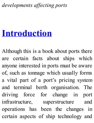developments affecting ports
Introduction
Although this is a book about ports there
are certain facts about ships which
anyone interested in ports must be aware
of, such as tonnage which usually forms
a vital part of a port’s pricing system
and terminal berth organisation. The
driving force for change in port
infrastructure, superstructure and
operations has been the changes in
certain aspects of ship technology and
 