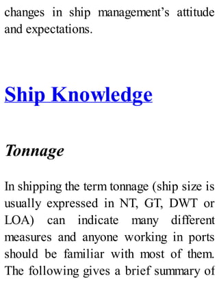 changes in ship management’s attitude
and expectations.
Ship Knowledge
Tonnage
In shipping the term tonnage (ship size is
usually expressed in NT, GT, DWT or
LOA) can indicate many different
measures and anyone working in ports
should be familiar with most of them.
The following gives a brief summary of
 