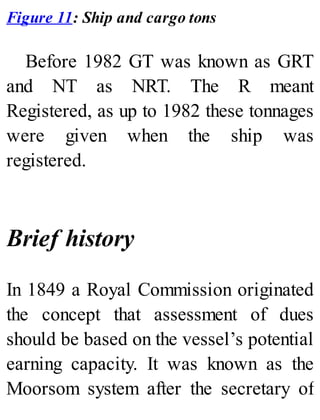 Figure 11: Ship and cargo tons
Before 1982 GT was known as GRT
and NT as NRT. The R meant
Registered, as up to 1982 these tonnages
were given when the ship was
registered.
Brief history
In 1849 a Royal Commission originated
the concept that assessment of dues
should be based on the vessel’s potential
earning capacity. It was known as the
Moorsom system after the secretary of
 