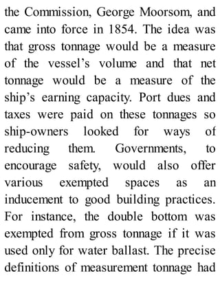 the Commission, George Moorsom, and
came into force in 1854. The idea was
that gross tonnage would be a measure
of the vessel’s volume and that net
tonnage would be a measure of the
ship’s earning capacity. Port dues and
taxes were paid on these tonnages so
ship-owners looked for ways of
reducing them. Governments, to
encourage safety, would also offer
various exempted spaces as an
inducement to good building practices.
For instance, the double bottom was
exempted from gross tonnage if it was
used only for water ballast. The precise
definitions of measurement tonnage had
 