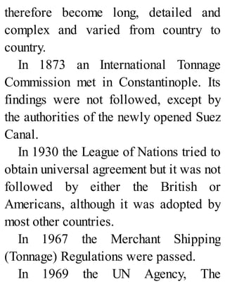 therefore become long, detailed and
complex and varied from country to
country.
In 1873 an International Tonnage
Commission met in Constantinople. Its
findings were not followed, except by
the authorities of the newly opened Suez
Canal.
In 1930 the League of Nations tried to
obtain universal agreement but it was not
followed by either the British or
Americans, although it was adopted by
most other countries.
In 1967 the Merchant Shipping
(Tonnage) Regulations were passed.
In 1969 the UN Agency, The
 