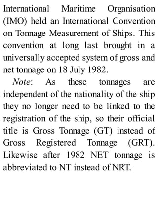 International Maritime Organisation
(IMO) held an International Convention
on Tonnage Measurement of Ships. This
convention at long last brought in a
universally accepted system of gross and
net tonnage on 18 July 1982.
Note: As these tonnages are
independent of the nationality of the ship
they no longer need to be linked to the
registration of the ship, so their official
title is Gross Tonnage (GT) instead of
Gross Registered Tonnage (GRT).
Likewise after 1982 NET tonnage is
abbreviated to NT instead of NRT.
 