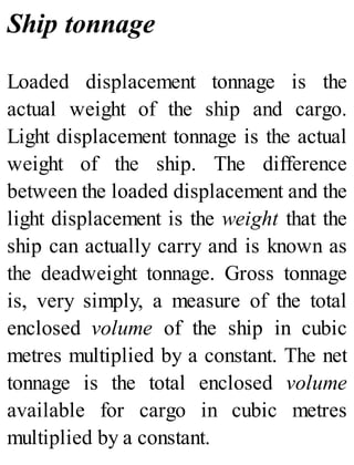 Ship tonnage
Loaded displacement tonnage is the
actual weight of the ship and cargo.
Light displacement tonnage is the actual
weight of the ship. The difference
between the loaded displacement and the
light displacement is the weight that the
ship can actually carry and is known as
the deadweight tonnage. Gross tonnage
is, very simply, a measure of the total
enclosed volume of the ship in cubic
metres multiplied by a constant. The net
tonnage is the total enclosed volume
available for cargo in cubic metres
multiplied by a constant.
 