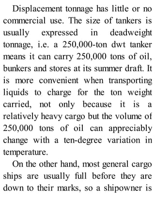 Displacement tonnage has little or no
commercial use. The size of tankers is
usually expressed in deadweight
tonnage, i.e. a 250,000-ton dwt tanker
means it can carry 250,000 tons of oil,
bunkers and stores at its summer draft. It
is more convenient when transporting
liquids to charge for the ton weight
carried, not only because it is a
relatively heavy cargo but the volume of
250,000 tons of oil can appreciably
change with a ten-degree variation in
temperature.
On the other hand, most general cargo
ships are usually full before they are
down to their marks, so a shipowner is
 