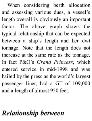 When considering berth allocation
and assessing various dues, a vessel’s
length overall is obviously an important
factor. The above graph shows the
typical relationship that can be expected
between a ship’s length and her dwt
tonnage. Note that the length does not
increase at the same rate as the tonnage.
In fact P&O’s Grand Princess, which
entered service in mid-1998 and was
hailed by the press as the world’s largest
passenger liner, had a GT of 109,000
and a length of almost 950 feet.
Relationship between
 