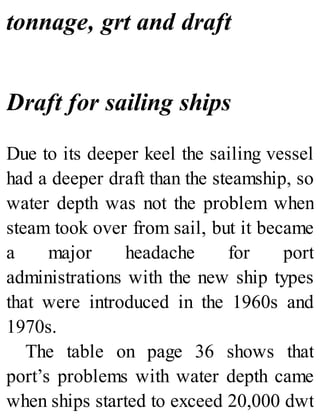 tonnage, grt and draft
Draft for sailing ships
Due to its deeper keel the sailing vessel
had a deeper draft than the steamship, so
water depth was not the problem when
steam took over from sail, but it became
a major headache for port
administrations with the new ship types
that were introduced in the 1960s and
1970s.
The table on page 36 shows that
port’s problems with water depth came
when ships started to exceed 20,000 dwt
 