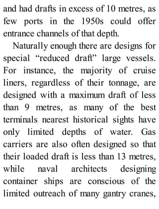 and had drafts in excess of 10 metres, as
few ports in the 1950s could offer
entrance channels of that depth.
Naturally enough there are designs for
special “reduced draft” large vessels.
For instance, the majority of cruise
liners, regardless of their tonnage, are
designed with a maximum draft of less
than 9 metres, as many of the best
terminals nearest historical sights have
only limited depths of water. Gas
carriers are also often designed so that
their loaded draft is less than 13 metres,
while naval architects designing
container ships are conscious of the
limited outreach of many gantry cranes,
 