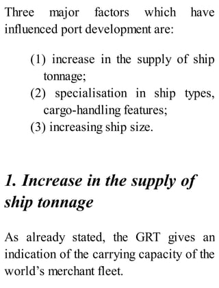 Three major factors which have
influenced port development are:
(1) increase in the supply of ship
tonnage;
(2) specialisation in ship types,
cargo-handling features;
(3) increasing ship size.
1. Increase in the supply of
ship tonnage
As already stated, the GRT gives an
indication of the carrying capacity of the
world’s merchant fleet.
 