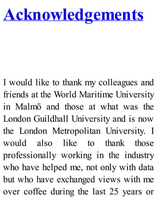Acknowledgements
I would like to thank my colleagues and
friends at the World Maritime University
in Malmö and those at what was the
London Guildhall University and is now
the London Metropolitan University. I
would also like to thank those
professionally working in the industry
who have helped me, not only with data
but who have exchanged views with me
over coffee during the last 25 years or
 