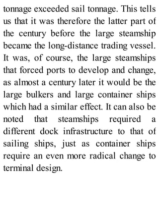 tonnage exceeded sail tonnage. This tells
us that it was therefore the latter part of
the century before the large steamship
became the long-distance trading vessel.
It was, of course, the large steamships
that forced ports to develop and change,
as almost a century later it would be the
large bulkers and large container ships
which had a similar effect. It can also be
noted that steamships required a
different dock infrastructure to that of
sailing ships, just as container ships
require an even more radical change to
terminal design.
 
