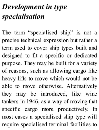 Development in type
specialisation
The term “specialised ship” is not a
precise technical expression but rather a
term used to cover ship types built and
designed to fit a specific or dedicated
purpose. They may be built for a variety
of reasons, such as allowing cargo like
heavy lifts to move which would not be
able to move otherwise. Alternatively
they may be introduced, like wine
tankers in 1946, as a way of moving that
specific cargo more productively. In
most cases a specialised ship type will
require specialised terminal facilities to
 