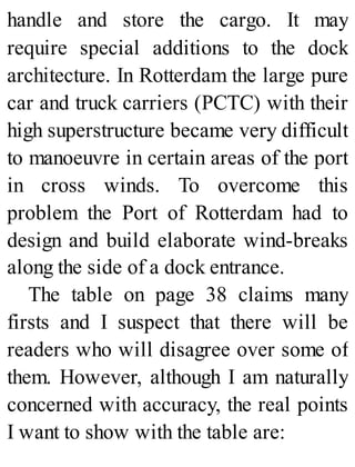 handle and store the cargo. It may
require special additions to the dock
architecture. In Rotterdam the large pure
car and truck carriers (PCTC) with their
high superstructure became very difficult
to manoeuvre in certain areas of the port
in cross winds. To overcome this
problem the Port of Rotterdam had to
design and build elaborate wind-breaks
along the side of a dock entrance.
The table on page 38 claims many
firsts and I suspect that there will be
readers who will disagree over some of
them. However, although I am naturally
concerned with accuracy, the real points
I want to show with the table are:
 