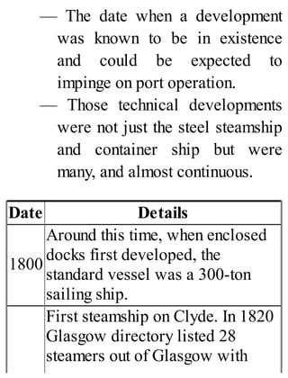 — The date when a development
was known to be in existence
and could be expected to
impinge on port operation.
— Those technical developments
were not just the steel steamship
and container ship but were
many, and almost continuous.
Date Details
1800
Around this time, when enclosed
docks first developed, the
standard vessel was a 300-ton
sailing ship.
First steamship on Clyde. In 1820
Glasgow directory listed 28
steamers out of Glasgow with
 