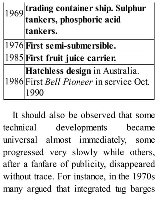 1969
trading container ship. Sulphur
tankers, phosphoric acid
tankers.
1976 First semi-submersible.
1985 First fruit juice carrier.
1986
Hatchless design in Australia.
First Bell Pioneer in service Oct.
1990
It should also be observed that some
technical developments became
universal almost immediately, some
progressed very slowly while others,
after a fanfare of publicity, disappeared
without trace. For instance, in the 1970s
many argued that integrated tug barges
 