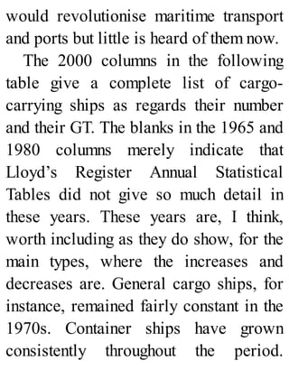 would revolutionise maritime transport
and ports but little is heard of them now.
The 2000 columns in the following
table give a complete list of cargo-
carrying ships as regards their number
and their GT. The blanks in the 1965 and
1980 columns merely indicate that
Lloyd’s Register Annual Statistical
Tables did not give so much detail in
these years. These years are, I think,
worth including as they do show, for the
main types, where the increases and
decreases are. General cargo ships, for
instance, remained fairly constant in the
1970s. Container ships have grown
consistently throughout the period.
 