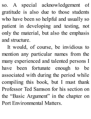 so. A special acknowledgement of
gratitude is also due to those students
who have been so helpful and usually so
patient in developing and testing, not
only the material, but also the emphasis
and structure.
It would, of course, be invidious to
mention any particular names from the
many experienced and talented persons I
have been fortunate enough to be
associated with during the period while
compiling this book, but I must thank
Professor Ted Samson for his section on
the “Basic Argument” in the chapter on
Port Environmental Matters.
 