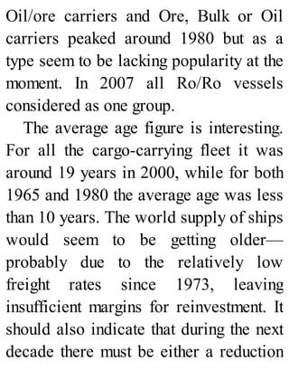 Oil/ore carriers and Ore, Bulk or Oil
carriers peaked around 1980 but as a
type seem to be lacking popularity at the
moment. In 2007 all Ro/Ro vessels
considered as one group.
The average age figure is interesting.
For all the cargo-carrying fleet it was
around 19 years in 2000, while for both
1965 and 1980 the average age was less
than 10 years. The world supply of ships
would seem to be getting older—
probably due to the relatively low
freight rates since 1973, leaving
insufficient margins for reinvestment. It
should also indicate that during the next
decade there must be either a reduction
 