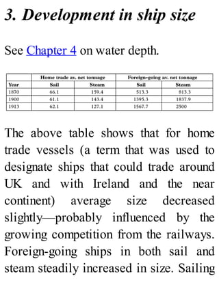 3. Development in ship size
See Chapter 4 on water depth.
The above table shows that for home
trade vessels (a term that was used to
designate ships that could trade around
UK and with Ireland and the near
continent) average size decreased
slightly—probably influenced by the
growing competition from the railways.
Foreign-going ships in both sail and
steam steadily increased in size. Sailing
 