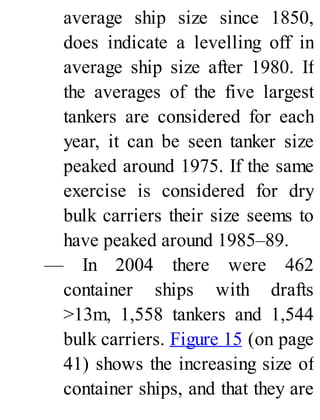 average ship size since 1850,
does indicate a levelling off in
average ship size after 1980. If
the averages of the five largest
tankers are considered for each
year, it can be seen tanker size
peaked around 1975. If the same
exercise is considered for dry
bulk carriers their size seems to
have peaked around 1985–89.
— In 2004 there were 462
container ships with drafts
>13m, 1,558 tankers and 1,544
bulk carriers. Figure 15 (on page
41) shows the increasing size of
container ships, and that they are
 