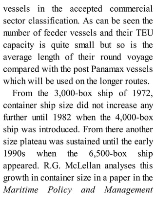 vessels in the accepted commercial
sector classification. As can be seen the
number of feeder vessels and their TEU
capacity is quite small but so is the
average length of their round voyage
compared with the post Panamax vessels
which will be used on the longer routes.
From the 3,000-box ship of 1972,
container ship size did not increase any
further until 1982 when the 4,000-box
ship was introduced. From there another
size plateau was sustained until the early
1990s when the 6,500-box ship
appeared. R.G. McLellan analyses this
growth in container size in a paper in the
Maritime Policy and Management
 