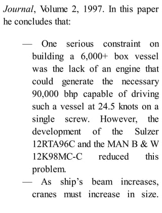 Journal, Volume 2, 1997. In this paper
he concludes that:
— One serious constraint on
building a 6,000+ box vessel
was the lack of an engine that
could generate the necessary
90,000 bhp capable of driving
such a vessel at 24.5 knots on a
single screw. However, the
development of the Sulzer
12RTA96C and the MAN B & W
12K98MC-C reduced this
problem.
— As ship’s beam increases,
cranes must increase in size.
 