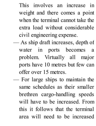 This involves an increase in
weight and there comes a point
when the terminal cannot take the
extra load without considerable
civil engineering expense.
— As ship draft increases, depth of
water in ports becomes a
problem. Virtually all major
ports have 10 metres but few can
offer over 15 metres.
— For large ships to maintain the
same schedules as their smaller
brethren cargo-handling speeds
will have to be increased. From
this it follows that the terminal
area will need to be increased
 
