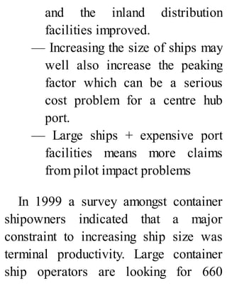 and the inland distribution
facilities improved.
— Increasing the size of ships may
well also increase the peaking
factor which can be a serious
cost problem for a centre hub
port.
— Large ships + expensive port
facilities means more claims
from pilot impact problems
In 1999 a survey amongst container
shipowners indicated that a major
constraint to increasing ship size was
terminal productivity. Large container
ship operators are looking for 660
 