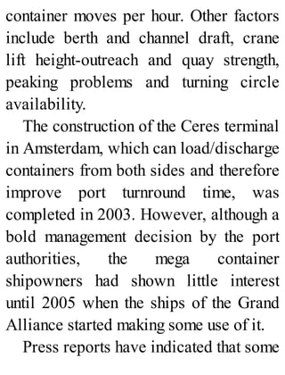 container moves per hour. Other factors
include berth and channel draft, crane
lift height-outreach and quay strength,
peaking problems and turning circle
availability.
The construction of the Ceres terminal
in Amsterdam, which can load/discharge
containers from both sides and therefore
improve port turnround time, was
completed in 2003. However, although a
bold management decision by the port
authorities, the mega container
shipowners had shown little interest
until 2005 when the ships of the Grand
Alliance started making some use of it.
Press reports have indicated that some
 
