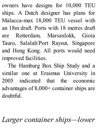 owners have designs for 10,000 TEU
ships. A Dutch designer has plans for
Malacca-max 18,000 TEU vessel with
an 18m draft. Ports with 18 metres draft
are Rotterdam, Marsaxlokk, Gioia
Tauro, Salalah/Port Raysut, Singapore
and Hong Kong. All ports would need
improved facilities.
The Hamburg Box Ship Study and a
similar one at Erasmus University in
2005 indicated that the economic
advantages of 8,000+ container ships are
doubtful.
Larger container ships—lower
 