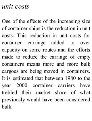 unit costs
One of the effects of the increasing size
of container ships is the reduction in unit
costs. This reduction in unit costs for
container carriage added to over
capacity on some routes and the efforts
made to reduce the carriage of empty
containers means more and more bulk
cargoes are being moved in containers.
It is estimated that between 1980 to the
year 2000 container carriers have
trebled their market share of what
previously would have been considered
bulk
 