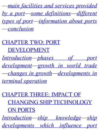 —main facilities and services provided
by a port—some definitions—different
types of port—information about ports
—conclusion
CHAPTER TWO: PORT
DEVELOPMENT
Introduction—phases of port
development—growth in world trade
—changes in growth—developments in
terminal operation
CHAPTER THREE: IMPACT OF
CHANGING SHIP TECHNOLOGY
ON PORTS
Introduction—ship knowledge—ship
developments which influence port
 