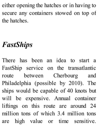 either opening the hatches or in having to
secure any containers stowed on top of
the hatches.
FastShips
There has been an idea to start a
FastShip service on the transatlantic
route between Cherbourg and
Philadelphia (possible by 2010). The
ships would be capable of 40 knots but
will be expensive. Annual container
liftings on this route are around 24
million tons of which 3.4 million tons
are high value or time sensitive.
 
