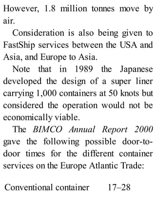 However, 1.8 million tonnes move by
air.
Consideration is also being given to
FastShip services between the USA and
Asia, and Europe to Asia.
Note that in 1989 the Japanese
developed the design of a super liner
carrying 1,000 containers at 50 knots but
considered the operation would not be
economically viable.
The BIMCO Annual Report 2000
gave the following possible door-to-
door times for the different container
services on the Europe Atlantic Trade:
Conventional container 17–28
 