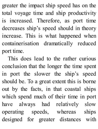 greater the impact ship speed has on the
total voyage time and ship productivity
is increased. Therefore, as port time
decreases ship’s speed should in theory
increase. This is what happened when
containerisation dramatically reduced
port time.
This does lead to the rather curious
conclusion that the longer the time spent
in port the slower the ship’s speed
should be. To a great extent this is borne
out by the facts, in that coastal ships
which spend much of their time in port
have always had relatively slow
operating speeds, whereas ships
designed for greater distances with
 