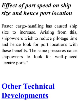Effect of port speed on ship
size and hence port location
Faster cargo-handling has caused ship
size to increase. Arising from this,
shipowners wish to reduce pilotage time
and hence look for port locations with
these benefits. The same pressures cause
shipowners to look for well-placed
“centre ports”.
Other Technical
Developments
 