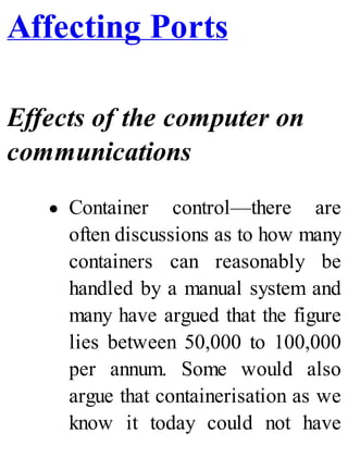 Affecting Ports
Effects of the computer on
communications
Container control—there are
often discussions as to how many
containers can reasonably be
handled by a manual system and
many have argued that the figure
lies between 50,000 to 100,000
per annum. Some would also
argue that containerisation as we
know it today could not have
 