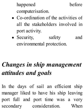 happened before
computerisation.
Co-ordination of the activities of
all the stakeholders involved in
port activity.
Security, safety and
environmental protection.
Changes in ship management
attitudes and goals
In the days of sail an efficient ship
manager liked to have his ship leaving
port full and port time was a very
secondary consideration. When
 