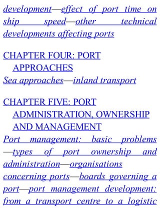 development—effect of port time on
ship speed—other technical
developments affecting ports
CHAPTER FOUR: PORT
APPROACHES
Sea approaches—inland transport
CHAPTER FIVE: PORT
ADMINISTRATION, OWNERSHIP
AND MANAGEMENT
Port management: basic problems
—types of port ownership and
administration—organisations
concerning ports—boards governing a
port—port management development:
from a transport centre to a logistic
 
