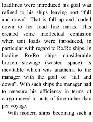 loadlines were introduced his goal was
refined to his ships leaving port “full
and down”. That is full up and loaded
down to her load line marks. This
created some intellectual confusion
when unit loads were introduced, in
particular with regard to Ro/Ro ships. In
loading Ro/Ro ships considerable
broken stowage (wasted space) is
inevitable which was anathema to the
manager with the goal of “full and
down”. With such ships the manager had
to measure his efficiency in terms of
cargo moved in units of time rather than
per voyage.
With modern ships becoming such a
 