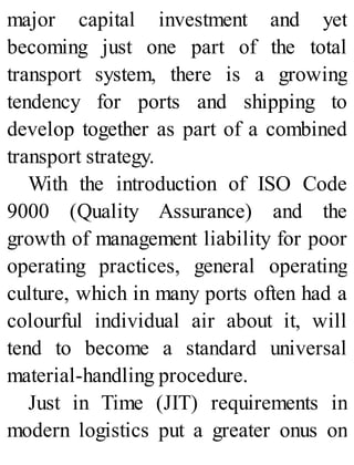 major capital investment and yet
becoming just one part of the total
transport system, there is a growing
tendency for ports and shipping to
develop together as part of a combined
transport strategy.
With the introduction of ISO Code
9000 (Quality Assurance) and the
growth of management liability for poor
operating practices, general operating
culture, which in many ports often had a
colourful individual air about it, will
tend to become a standard universal
material-handling procedure.
Just in Time (JIT) requirements in
modern logistics put a greater onus on
 