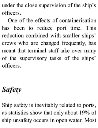 under the close supervision of the ship’s
officers.
One of the effects of containerisation
has been to reduce port time. This
reduction combined with smaller ships’
crews who are changed frequently, has
meant that terminal staff take over many
of the supervisory tasks of the ships’
officers.
Safety
Ship safety is inevitably related to ports,
as statistics show that only about 19% of
ship unsafety occurs in open water. Most
 