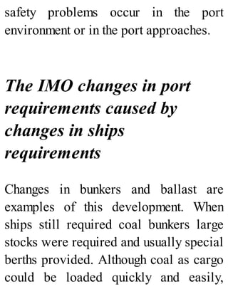 safety problems occur in the port
environment or in the port approaches.
The IMO changes in port
requirements caused by
changes in ships
requirements
Changes in bunkers and ballast are
examples of this development. When
ships still required coal bunkers large
stocks were required and usually special
berths provided. Although coal as cargo
could be loaded quickly and easily,
 