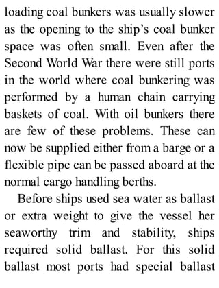 loading coal bunkers was usually slower
as the opening to the ship’s coal bunker
space was often small. Even after the
Second World War there were still ports
in the world where coal bunkering was
performed by a human chain carrying
baskets of coal. With oil bunkers there
are few of these problems. These can
now be supplied either from a barge or a
flexible pipe can be passed aboard at the
normal cargo handling berths.
Before ships used sea water as ballast
or extra weight to give the vessel her
seaworthy trim and stability, ships
required solid ballast. For this solid
ballast most ports had special ballast
 