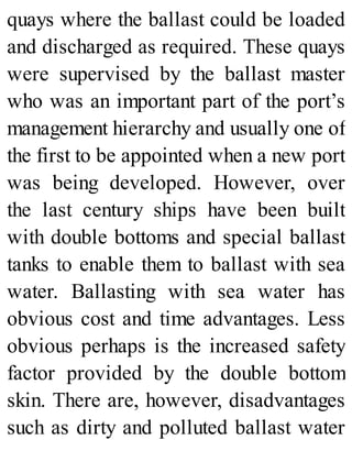 quays where the ballast could be loaded
and discharged as required. These quays
were supervised by the ballast master
who was an important part of the port’s
management hierarchy and usually one of
the first to be appointed when a new port
was being developed. However, over
the last century ships have been built
with double bottoms and special ballast
tanks to enable them to ballast with sea
water. Ballasting with sea water has
obvious cost and time advantages. Less
obvious perhaps is the increased safety
factor provided by the double bottom
skin. There are, however, disadvantages
such as dirty and polluted ballast water
 