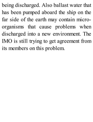 being discharged. Also ballast water that
has been pumped aboard the ship on the
far side of the earth may contain micro-
organisms that cause problems when
discharged into a new environment. The
IMO is still trying to get agreement from
its members on this problem.
 