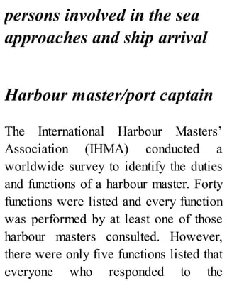 persons involved in the sea
approaches and ship arrival
Harbour master/port captain
The International Harbour Masters’
Association (IHMA) conducted a
worldwide survey to identify the duties
and functions of a harbour master. Forty
functions were listed and every function
was performed by at least one of those
harbour masters consulted. However,
there were only five functions listed that
everyone who responded to the
 