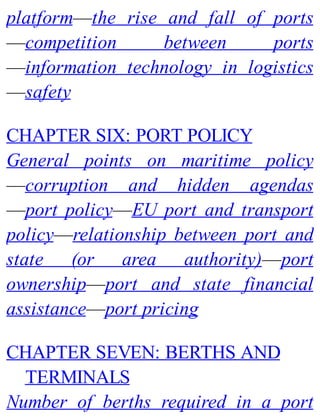 platform—the rise and fall of ports
—competition between ports
—information technology in logistics
—safety
CHAPTER SIX: PORT POLICY
General points on maritime policy
—corruption and hidden agendas
—port policy—EU port and transport
policy—relationship between port and
state (or area authority)—port
ownership—port and state financial
assistance—port pricing
CHAPTER SEVEN: BERTHS AND
TERMINALS
Number of berths required in a port
 