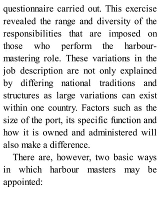 questionnaire carried out. This exercise
revealed the range and diversity of the
responsibilities that are imposed on
those who perform the harbour-
mastering role. These variations in the
job description are not only explained
by differing national traditions and
structures as large variations can exist
within one country. Factors such as the
size of the port, its specific function and
how it is owned and administered will
also make a difference.
There are, however, two basic ways
in which harbour masters may be
appointed:
 