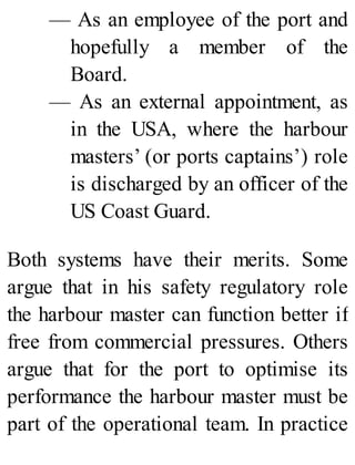 — As an employee of the port and
hopefully a member of the
Board.
— As an external appointment, as
in the USA, where the harbour
masters’ (or ports captains’) role
is discharged by an officer of the
US Coast Guard.
Both systems have their merits. Some
argue that in his safety regulatory role
the harbour master can function better if
free from commercial pressures. Others
argue that for the port to optimise its
performance the harbour master must be
part of the operational team. In practice
 