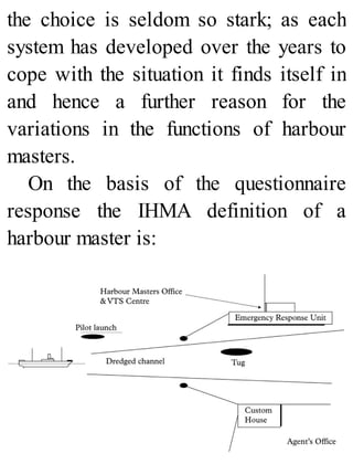 the choice is seldom so stark; as each
system has developed over the years to
cope with the situation it finds itself in
and hence a further reason for the
variations in the functions of harbour
masters.
On the basis of the questionnaire
response the IHMA definition of a
harbour master is:
 